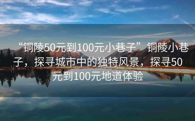 “銅陵50元到100元小巷子”銅陵小巷子，探尋城市中的獨特風景，探尋50元到100元地道體驗