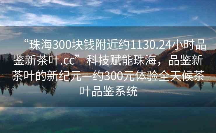 “珠海300塊錢附近約1130.24小時(shí)品鑒新茶葉.cc”科技賦能珠海，品鑒新茶葉的新紀(jì)元—約300元體驗(yàn)全天候茶葉品鑒系統(tǒng)