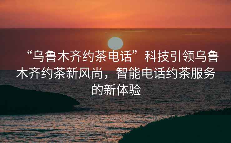 “烏魯木齊約茶電話”科技引領(lǐng)烏魯木齊約茶新風(fēng)尚，智能電話約茶服務(wù)的新體驗