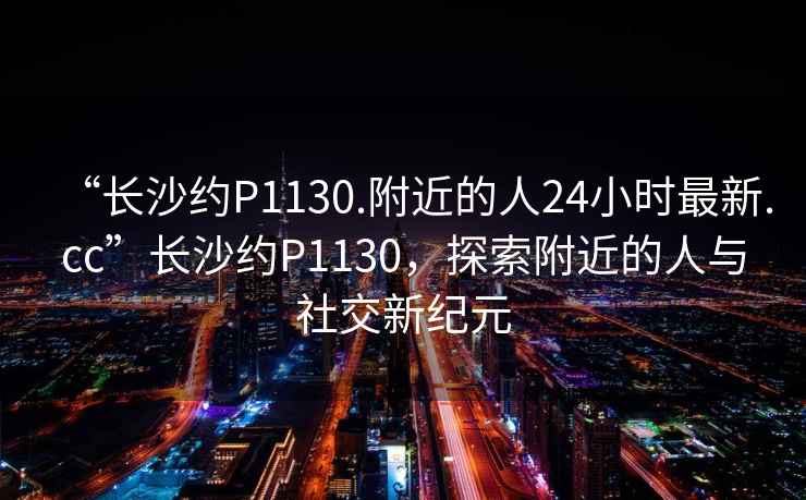 “長沙約P1130.附近的人24小時最新.cc”長沙約P1130，探索附近的人與社交新紀元