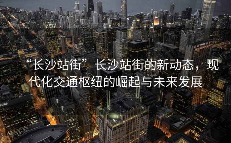“長沙站街”長沙站街的新動態，現代化交通樞紐的崛起與未來發展