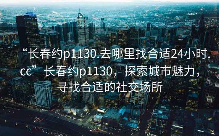 “長春約p1130.去哪里找合適24小時.cc”長春約p1130，探索城市魅力，尋找合適的社交場所