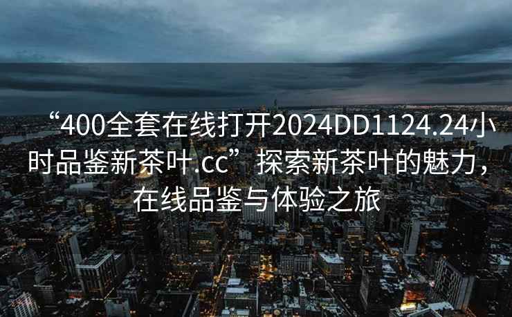 “400全套在線打開2024DD1124.24小時品鑒新茶葉.cc”探索新茶葉的魅力，在線品鑒與體驗之旅
