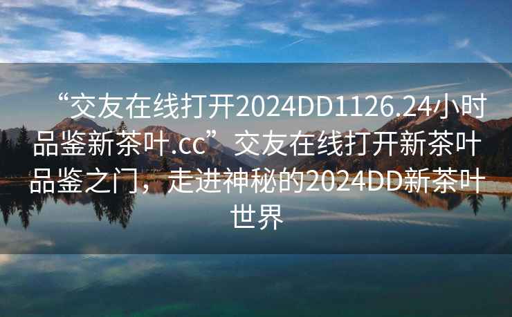 “交友在線打開2024DD1126.24小時品鑒新茶葉.cc”交友在線打開新茶葉品鑒之門，走進神秘的2024DD新茶葉世界