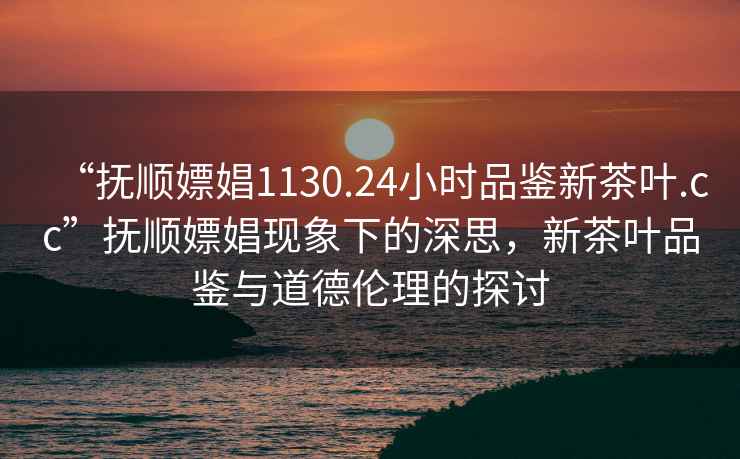 “撫順嫖娼1130.24小時品鑒新茶葉.cc”撫順嫖娼現象下的深思，新茶葉品鑒與道德倫理的探討