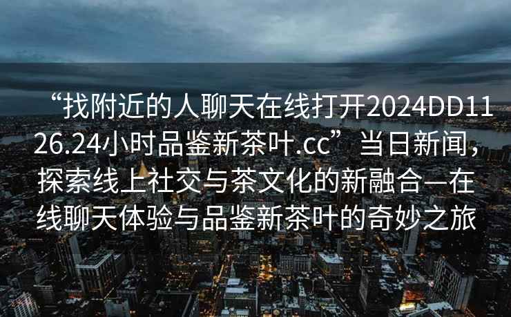 “找附近的人聊天在線(xiàn)打開(kāi)2024DD1126.24小時(shí)品鑒新茶葉.cc”當(dāng)日新聞，探索線(xiàn)上社交與茶文化的新融合—在線(xiàn)聊天體驗(yàn)與品鑒新茶葉的奇妙之旅