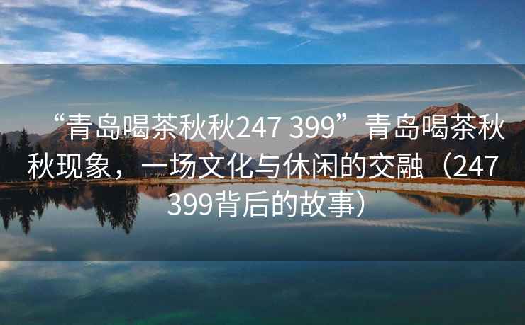 “青島喝茶秋秋247 399”青島喝茶秋秋現象，一場文化與休閑的交融（247 399背后的故事）