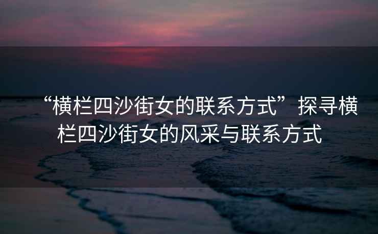 “橫欄四沙街女的聯系方式”探尋橫欄四沙街女的風采與聯系方式