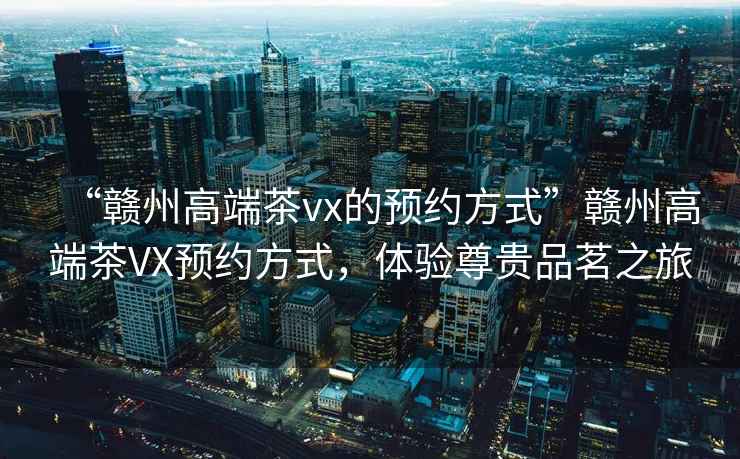 “贛州高端茶vx的預(yù)約方式”贛州高端茶VX預(yù)約方式，體驗尊貴品茗之旅