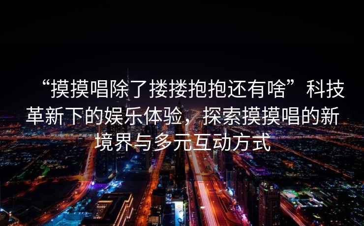 “摸摸唱除了摟摟抱抱還有啥”科技革新下的娛樂體驗，探索摸摸唱的新境界與多元互動方式