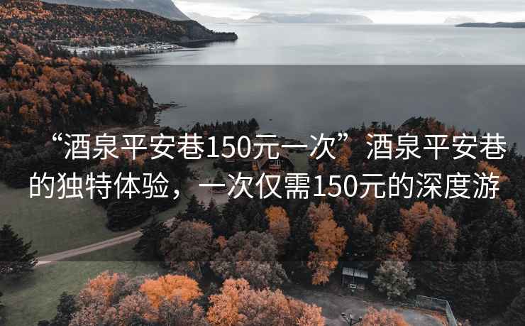 “酒泉平安巷150元一次”酒泉平安巷的獨特體驗，一次僅需150元的深度游