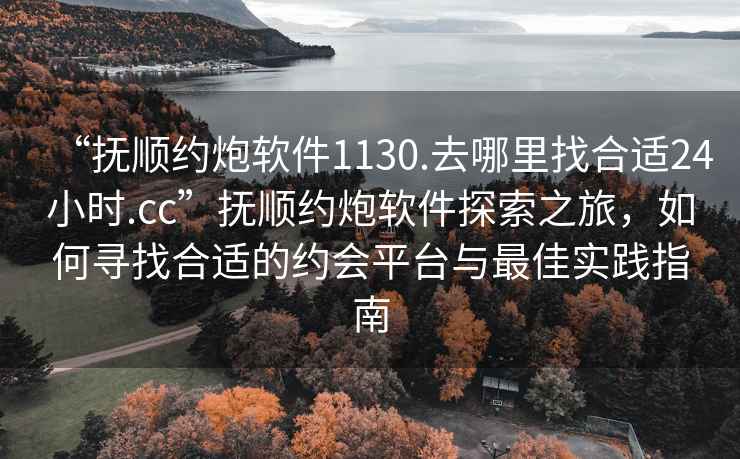 “撫順約炮軟件1130.去哪里找合適24小時.cc”撫順約炮軟件探索之旅，如何尋找合適的約會平臺與最佳實踐指南