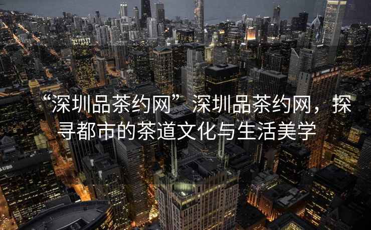 “深圳品茶約網”深圳品茶約網，探尋都市的茶道文化與生活美學