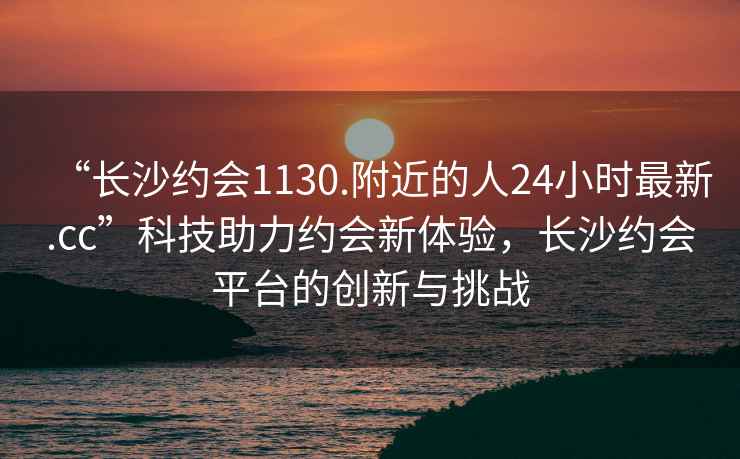 “長沙約會1130.附近的人24小時最新.cc”科技助力約會新體驗，長沙約會平臺的創新與挑戰