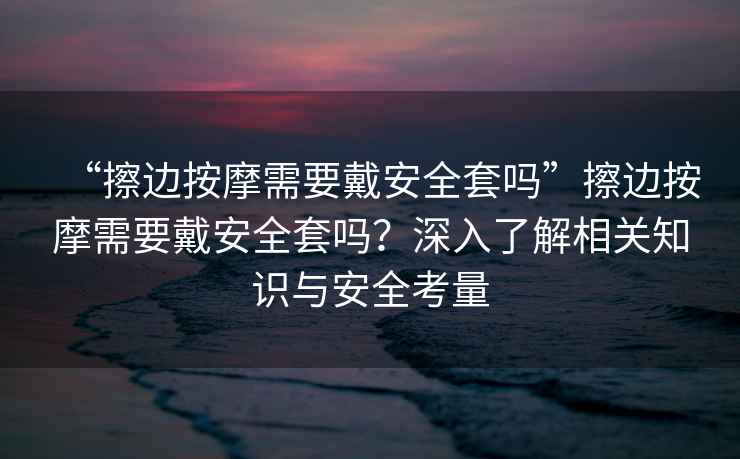 “擦邊按摩需要戴安全套嗎”擦邊按摩需要戴安全套嗎？深入了解相關知識與安全考量