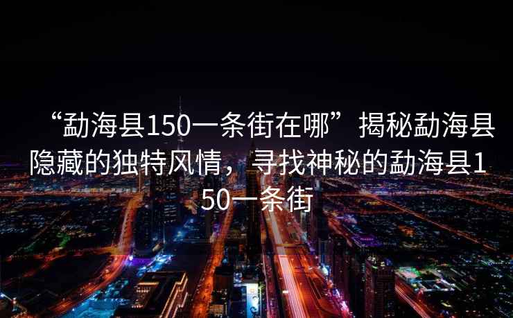 “勐?？h150一條街在哪”揭秘勐海縣隱藏的獨特風情，尋找神秘的勐海縣150一條街