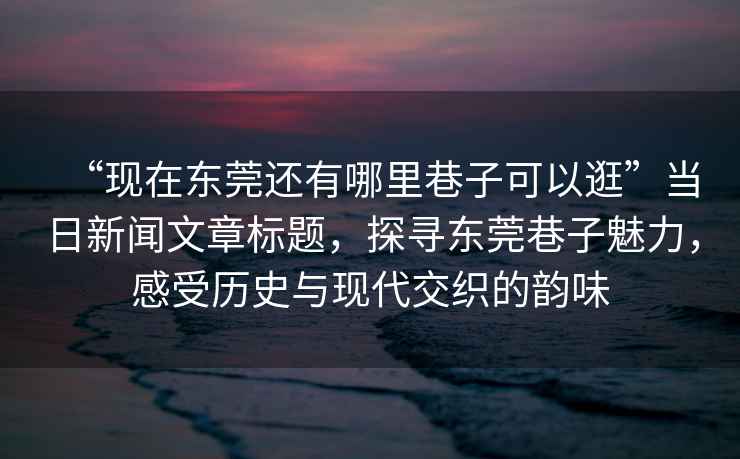 “現(xiàn)在東莞還有哪里巷子可以逛”當日新聞文章標題，探尋東莞巷子魅力，感受歷史與現(xiàn)代交織的韻味