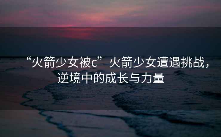 “火箭少女被c”火箭少女遭遇挑戰，逆境中的成長與力量