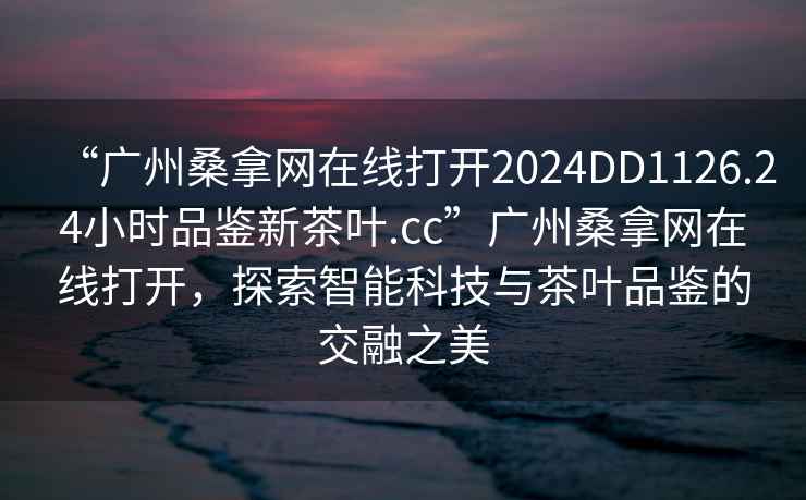 “廣州桑拿網在線打開2024DD1126.24小時品鑒新茶葉.cc”廣州桑拿網在線打開，探索智能科技與茶葉品鑒的交融之美