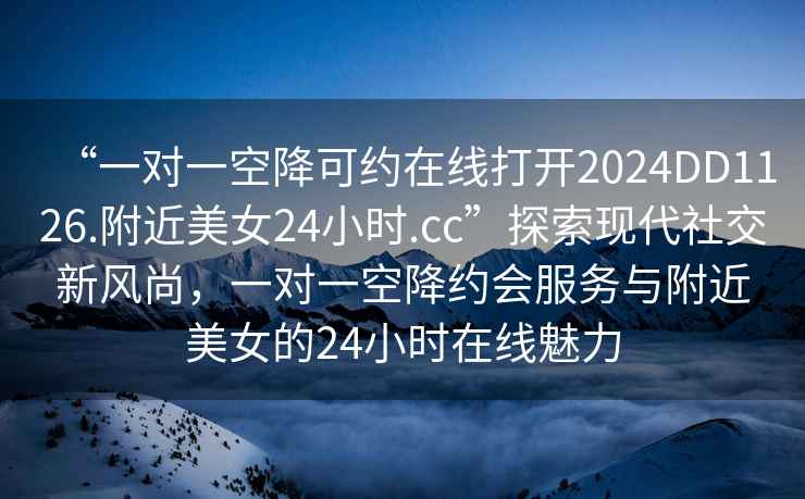 “一對一空降可約在線打開2024DD1126.附近美女24小時.cc”探索現代社交新風尚，一對一空降約會服務與附近美女的24小時在線魅力