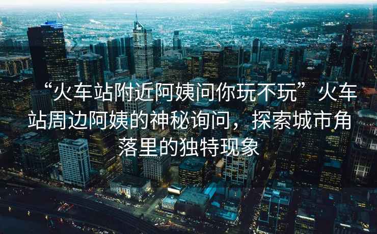 “火車站附近阿姨問你玩不玩”火車站周邊阿姨的神秘詢問，探索城市角落里的獨特現象