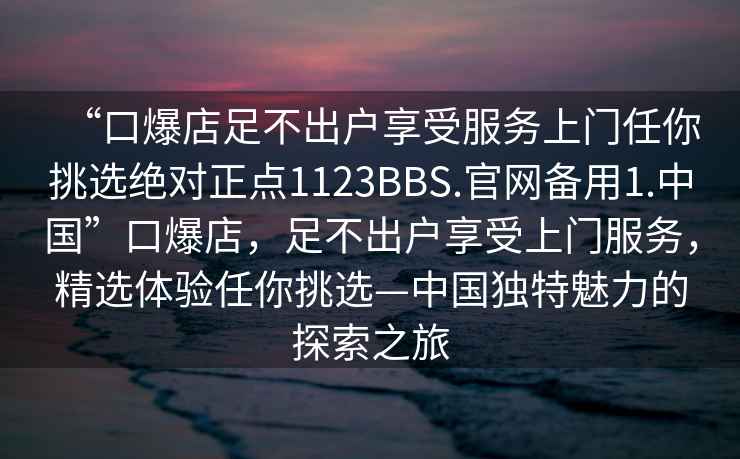 “口爆店足不出戶享受服務上門任你挑選絕對正點1123BBS.官網備用1.中國”口爆店，足不出戶享受上門服務，精選體驗任你挑選—中國獨特魅力的探索之旅