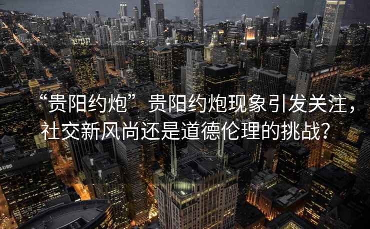 “貴陽約炮”貴陽約炮現象引發關注，社交新風尚還是道德倫理的挑戰？