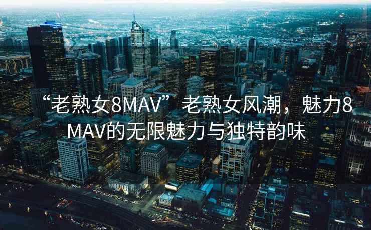 “老熟女8MAV”老熟女風潮，魅力8MAV的無限魅力與獨特韻味