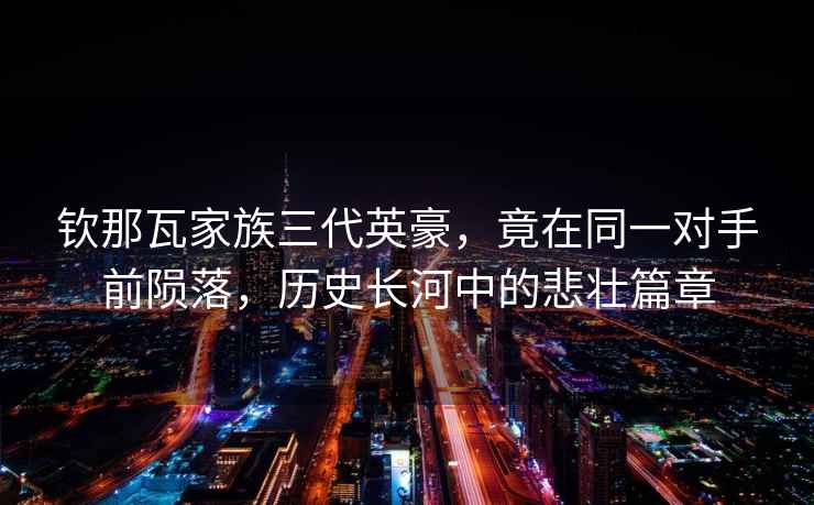 欽那瓦家族三代英豪，竟在同一對(duì)手前隕落，歷史長(zhǎng)河中的悲壯篇章