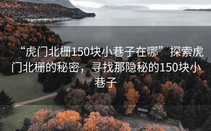 “虎門北柵150塊小巷子在哪”探索虎門北柵的秘密，尋找那隱秘的150塊小巷子