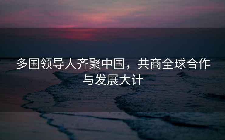 多國領導人齊聚中國，共商全球合作與發展大計