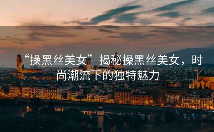 “操黑絲美女”揭秘操黑絲美女，時尚潮流下的獨特魅力
