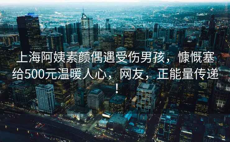 上海阿姨素顏偶遇受傷男孩，慷慨塞給500元溫暖人心，網友，正能量傳遞！