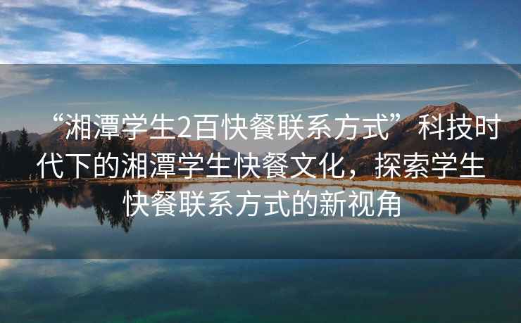 “湘潭學生2百快餐聯系方式”科技時代下的湘潭學生快餐文化，探索學生快餐聯系方式的新視角