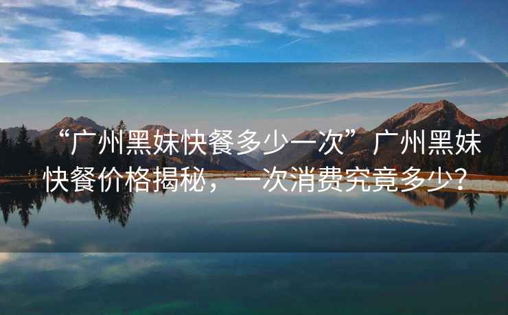 “廣州黑妹快餐多少一次”廣州黑妹快餐價格揭秘，一次消費究竟多少？