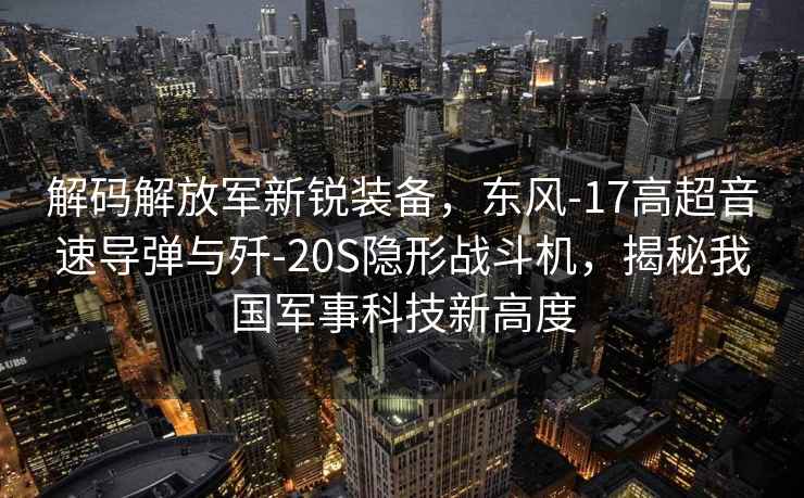 解碼解放軍新銳裝備，東風-17高超音速導彈與殲-20S隱形戰(zhàn)斗機，揭秘我國軍事科技新高度