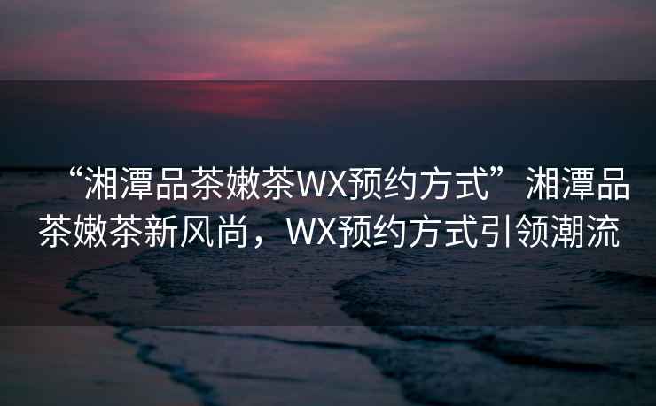 “湘潭品茶嫩茶WX預(yù)約方式”湘潭品茶嫩茶新風(fēng)尚，WX預(yù)約方式引領(lǐng)潮流