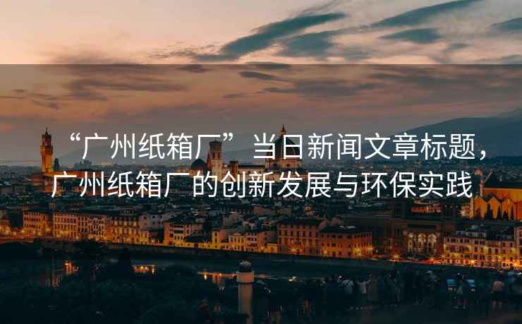 “廣州紙箱廠”當日新聞文章標題，廣州紙箱廠的創新發展與環保實踐