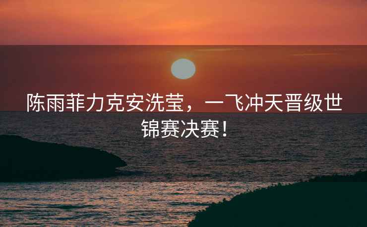 陳雨菲力克安洗瑩，一飛沖天晉級世錦賽決賽！
