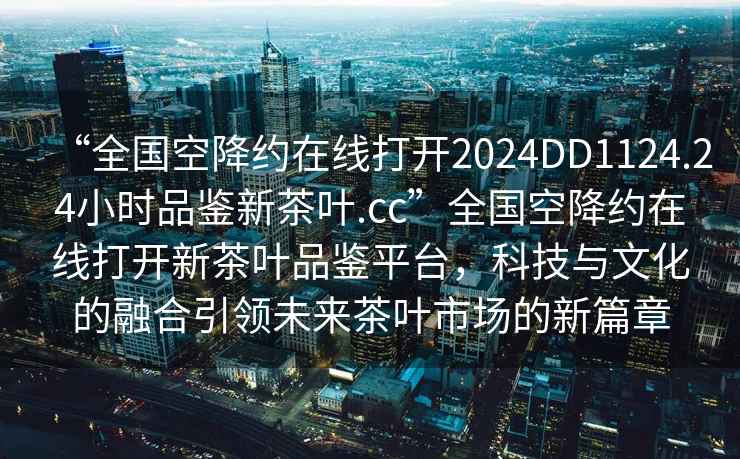 “全國(guó)空降約在線打開(kāi)2024DD1124.24小時(shí)品鑒新茶葉.cc”全國(guó)空降約在線打開(kāi)新茶葉品鑒平臺(tái)，科技與文化的融合引領(lǐng)未來(lái)茶葉市場(chǎng)的新篇章