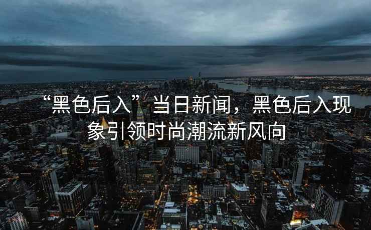 “黑色后入”當(dāng)日新聞，黑色后入現(xiàn)象引領(lǐng)時尚潮流新風(fēng)向