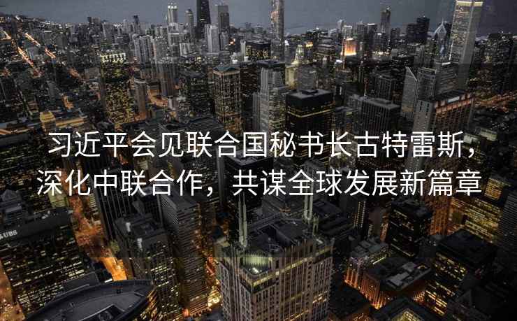 習近平會見聯(lián)合國秘書長古特雷斯，深化中聯(lián)合作，共謀全球發(fā)展新篇章