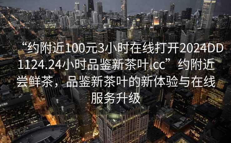 “約附近100元3小時在線打開2024DD1124.24小時品鑒新茶葉.cc”約附近嘗鮮茶，品鑒新茶葉的新體驗與在線服務升級