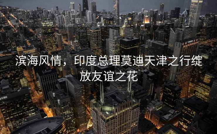 濱海風情，印度總理莫迪天津之行綻放友誼之花