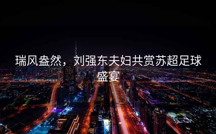 瑞風盎然，劉強東夫婦共賞蘇超足球盛宴