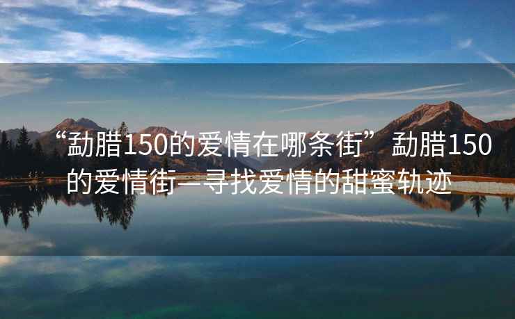“勐臘150的愛情在哪條街”勐臘150的愛情街—尋找愛情的甜蜜軌跡