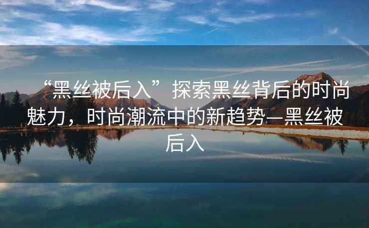 “黑絲被后入”探索黑絲背后的時尚魅力，時尚潮流中的新趨勢—黑絲被后入