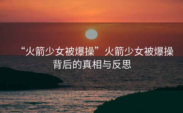 “火箭少女被爆操”火箭少女被爆操背后的真相與反思