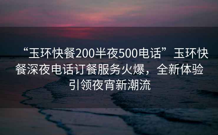 “玉環(huán)快餐200半夜500電話”玉環(huán)快餐深夜電話訂餐服務(wù)火爆，全新體驗引領(lǐng)夜宵新潮流