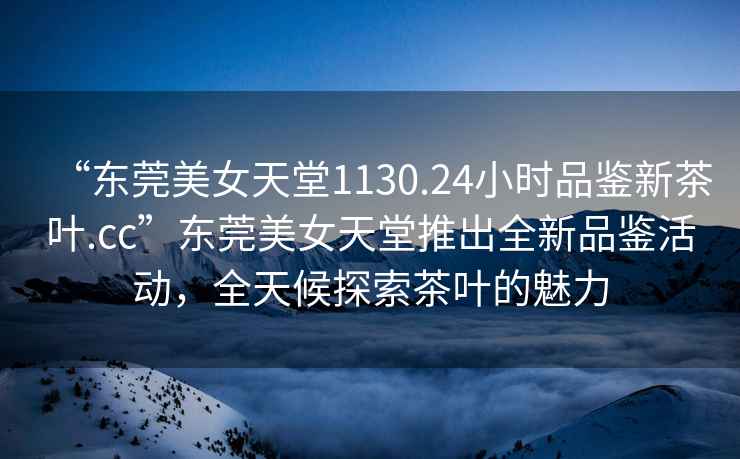 “東莞美女天堂1130.24小時品鑒新茶葉.cc”東莞美女天堂推出全新品鑒活動，全天候探索茶葉的魅力
